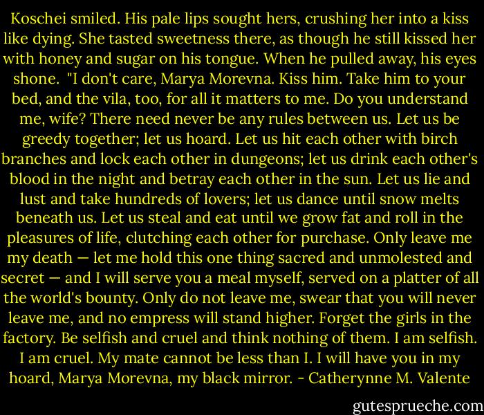 Koschei smiled. His pale lips sought hers, crushing her into a kiss like dying. She tasted sweetness there, as though he still kissed her with honey and sugar on his tongue. When he pulled away, his eyes shone.<br /><br />"I don't care, Marya Morevna. Kiss him. Take him to your bed, and the vila, too, for all it matters to me. Do you understand me, wife? There need never be any rules between us. Let us be greedy together; let us hoard. Let us hit each other with birch branches and lock each other in dungeons; let us drink each other's blood in the night and betray each other in the sun. Let us lie and lust and take hundreds of lovers; let us dance until snow melts beneath us. Let us steal and eat until we grow fat and roll in the pleasures of life, clutching each other for purchase. Only leave me my death — let me hold this one thing sacred and unmolested and secret — and I will serve you a meal myself, served on a platter of all the world's bounty. Only do not leave me, swear that you will never leave me, and no empress will stand higher. Forget the girls in the factory. Be selfish and cruel and think nothing of them. I am selfish. I am cruel. My mate cannot be less than I. I will have you in my hoard, Marya Morevna, my black mirror. - Catherynne M. Valente