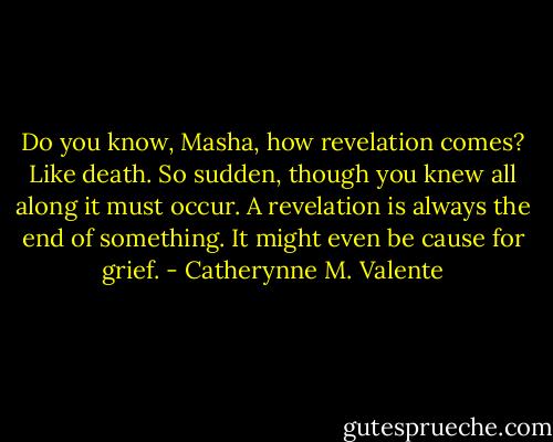 Do you know, Masha, how revelation comes? Like death. So sudden, though you knew all along it must occur. A revelation is always the end of something. It might even be cause for grief. - Catherynne M. Valente