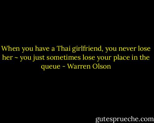 When you have a Thai girlfriend, you never lose her ~ you just sometimes lose your place in the queue - Warren Olson