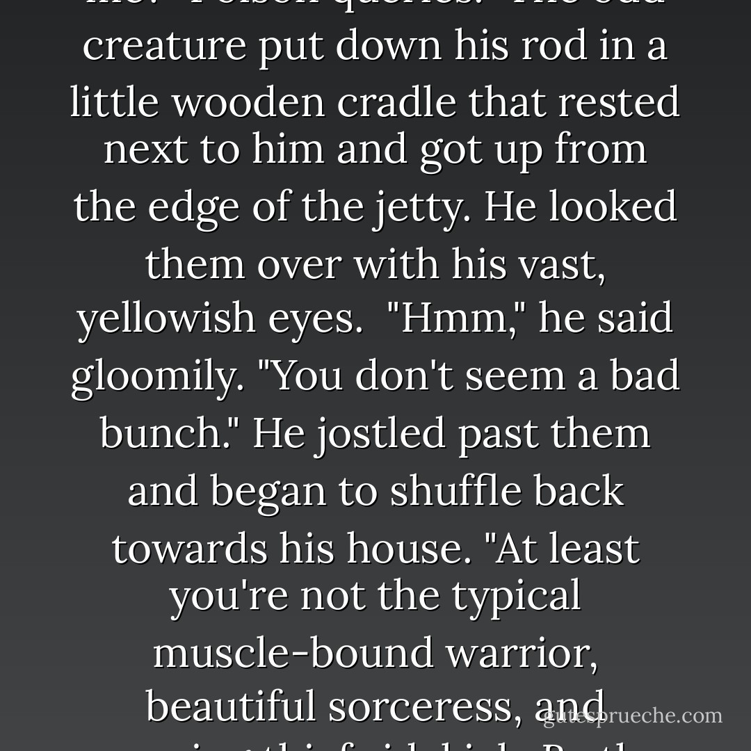 Our heroes have arrived, then," the stranger said, his voice a soft, bubbly murmur.<br /><br />"Excuse me?" Poison queries.<br /><br />The odd creature put down his rod in a little wooden cradle that rested next to him and got up from the edge of the jetty. He looked them over with his vast, yellowish eyes.<br /><br />"Hmm," he said gloomily. "You don't seem a bad bunch." He jostled past them and began to shuffle back towards his house. "At least you're not the typical muscle-bound warrior, beautiful sorceress, and amusing thief sidekick. By the waters, did <i>that</i> become stale fast. - Chris Wooding