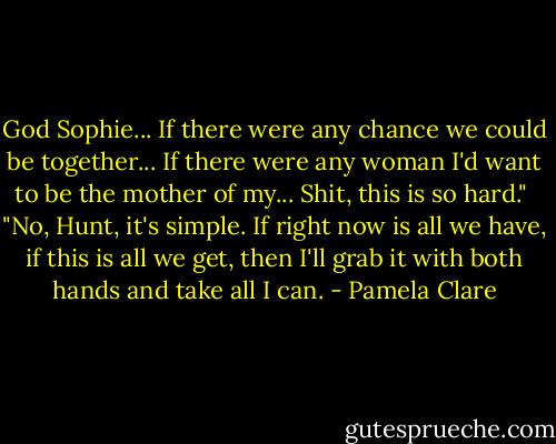 God Sophie... If there were any chance we could be together... If there were any woman I'd want to be the mother of my... Shit, this is so hard."<br /><br />"No, Hunt, it's simple. If right now is all we have, if this is all we get, then I'll grab it with both hands and take all I can. - Pamela Clare