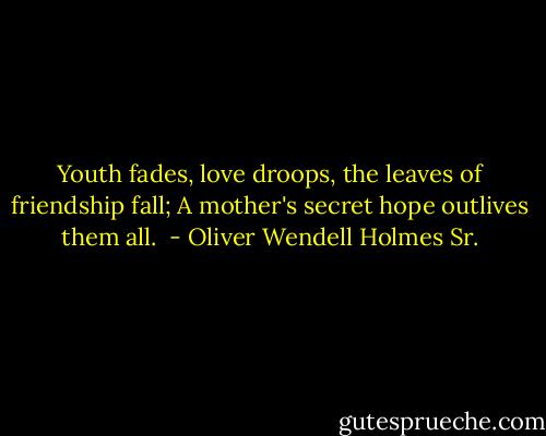 Youth fades, love droops, the leaves of friendship fall; A mother's secret hope outlives them all.  - Oliver Wendell Holmes Sr.