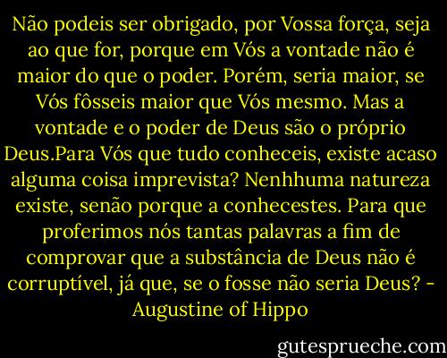 Não podeis ser obrigado, por Vossa força, seja ao que for, porque em Vós a vontade não é maior do que o poder. Porém, seria maior, se Vós fôsseis maior que Vós mesmo. Mas a vontade e o poder de Deus são o próprio Deus.Para Vós que tudo conheceis, existe acaso alguma coisa imprevista? Nenhhuma natureza existe, senão porque a conhecestes. Para que proferimos nós tantas palavras a fim de comprovar que a substância de Deus não é corruptível, já que, se o fosse não seria Deus? - Augustine of Hippo