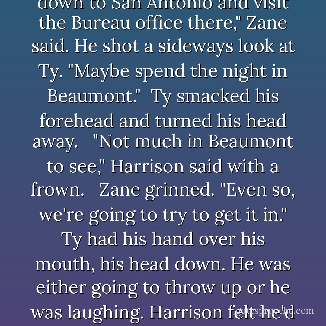 What are you two up to today?"<br /><br />"Oh, I just figured I'd show Ty some more of Texas. Head down to San Antonio and visit the Bureau office there," Zane said. He shot a sideways look at Ty. "Maybe spend the night in Beaumont."<br /><br />Ty smacked his forehead and turned his head away. <br /><br />"Not much in Beaumont to see," Harrison said with a frown. <br /><br />Zane grinned. "Even so, we're going to try to get it in." Ty had his hand over his mouth, his head down. He was either going to throw up or he was laughing. Harrison felt he'd missed a joke, but he thought maybe he didn't want to know. - Abigail Roux