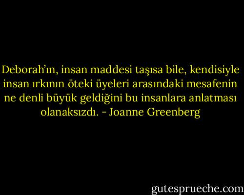 Deborah’ın, insan maddesi taşısa bile, kendisiyle insan ırkının öteki üyeleri arasındaki mesafenin ne denli büyük geldiğini bu insanlara anlatması olanaksızdı. - Joanne Greenberg