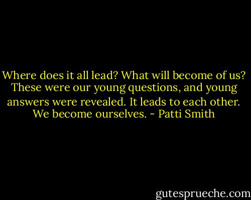 Where does it all lead? What will become of us? These were our young questions, and young answers were revealed. It leads to each other. We become ourselves. - Patti Smith
