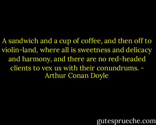 A sandwich and a cup of coffee, and then off to violin-land, where all is sweetness and delicacy and harmony, and there are no red-headed clients to vex us with their conundrums. - Arthur Conan Doyle
