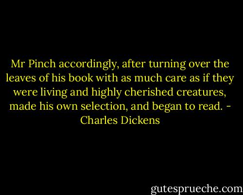 Mr Pinch accordingly, after turning over the leaves of his book with as much care as if they were living and highly cherished creatures, made his own selection, and began to read. - Charles Dickens