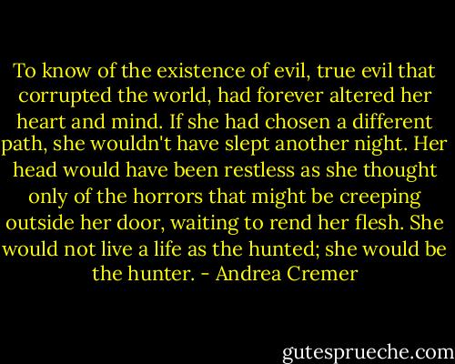 To know of the existence of evil, true evil that corrupted the world, had forever altered her heart and mind. If she had chosen a different path, she wouldn't have slept another night. Her head would have been restless as she thought only of the horrors that might be creeping outside her door, waiting to rend her flesh. She would not live a life as the hunted; she would be the hunter. - Andrea Cremer