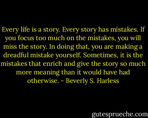 Every life is a story. Every story has mistakes. If you focus too much on the mistakes, you will miss the story. In doing that, you are making a dreadful mistake yourself. Sometimes, it is the mistakes that enrich and give the story so much more meaning than it would have had otherwise. - Beverly S. Harless