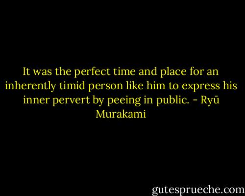 It was the perfect time and place for an inherently timid person like him to express his<br />inner pervert by peeing in public. - Ryū Murakami