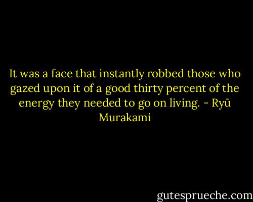 It was a face that instantly robbed those who gazed upon it of a good thirty percent<br />of the energy they needed to go on living. - Ryū Murakami