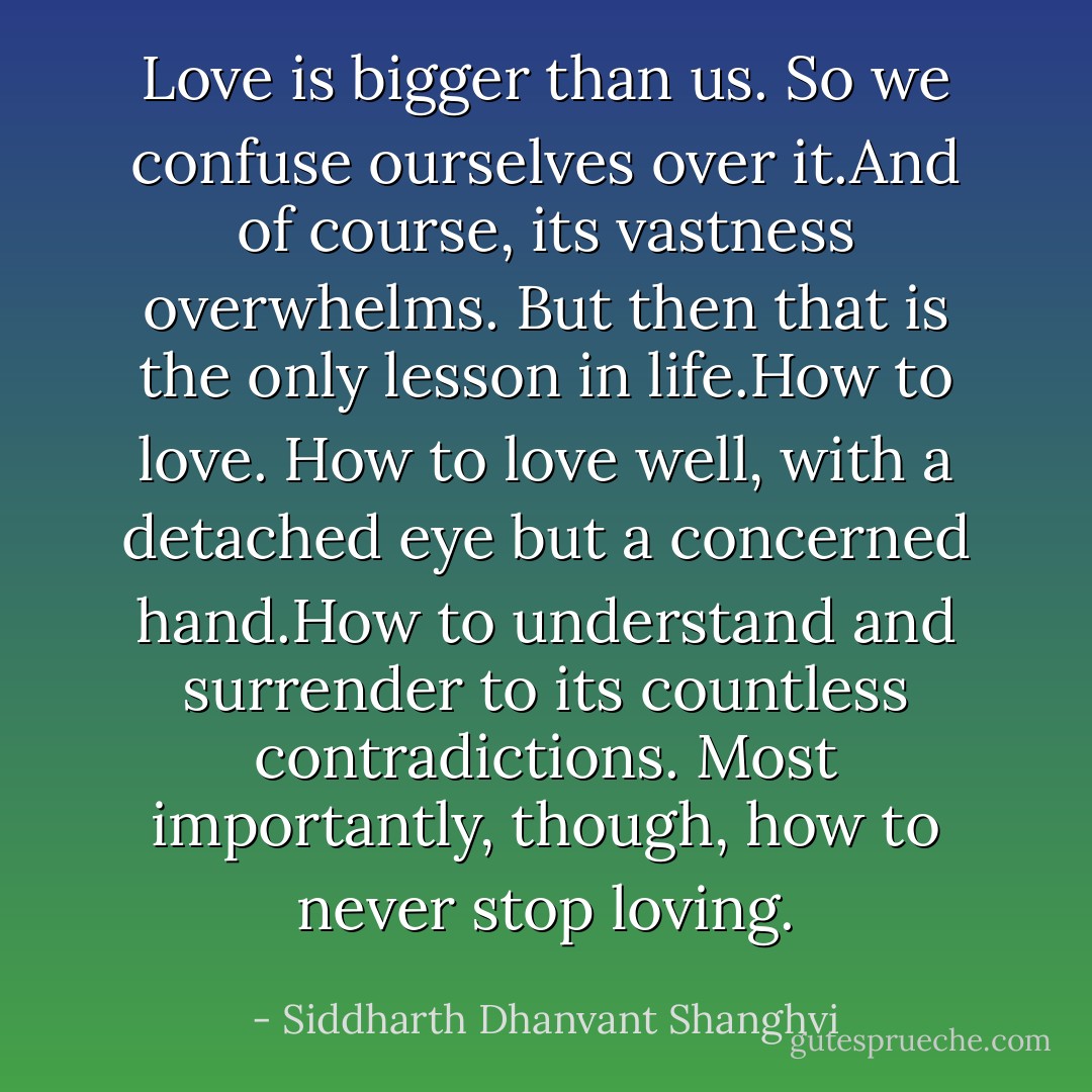 Love is bigger than us. So we confuse ourselves over it.And of course, its vastness overwhelms. But then that is the only lesson in life.How to love. How to love well, with a detached eye but a concerned hand.How to understand and surrender to its countless contradictions. Most importantly, though, how to never stop loving. - Siddharth Dhanvant Shanghvi
