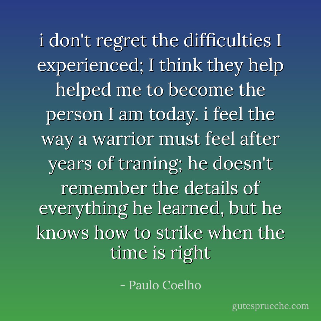 i don't regret the difficulties I experienced; I think they help helped me to become the person I am today. i feel the way a warrior must feel after years of traning; he doesn't remember the details of everything he learned, but he knows how to strike when the time is right - Paulo Coelho