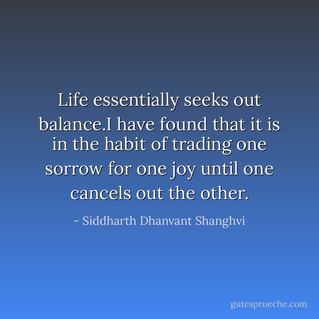 Life essentially seeks out balance.I have found that it is in the habit of trading one sorrow for one joy until one cancels out the other. - Siddharth Dhanvant Shanghvi