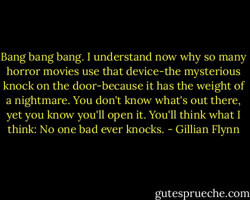 Bang bang bang. I understand now why so many horror movies use that device-the mysterious knock on the door-because it has the weight of a nightmare. You don't know what's out there, yet you know you'll open it. You'll think what I think: No one bad ever knocks. - Gillian Flynn