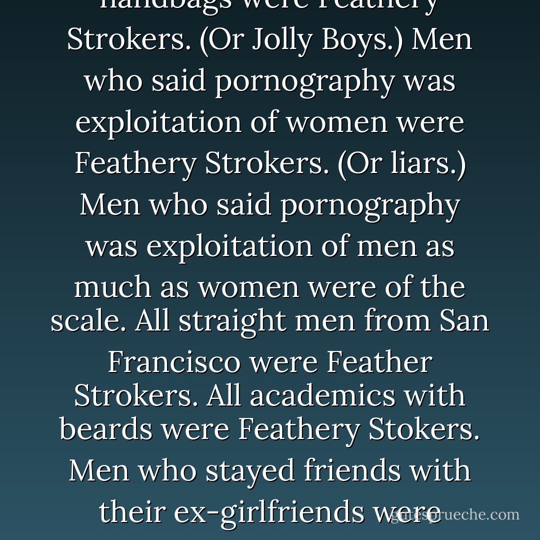 Feathery Stokers - There is no definitive list but here are some examples. Men who didn’t eat red meat were Feathery Strokers. Men who used postshave balm instead of slapping stinging aftershave onto their tender skin were Feathery Strokers. Men who noticed your shoes and handbags were Feathery Strokers. (Or Jolly Boys.) Men who said pornography was exploitation of women were Feathery Strokers. (Or liars.) Men who said pornography was exploitation of men as much as women were of the scale. All straight men from San Francisco were Feather Strokers. All academics with beards were Feathery Stokers. Men who stayed friends with their ex-girlfriends were Feathery Strokers. Especially if they called them their “ex-partner.” Men who did Pilates were Feathery Strokers. Men who said, “I have to take care of myself right now” were screaming Feathery Strokers. (Even I’d go along with that.) ~Jacqui - Marian Keyes