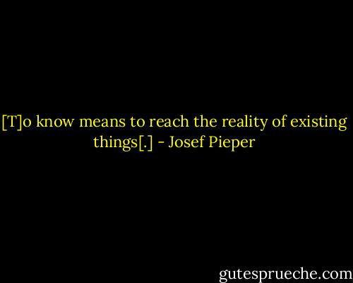 [T]o know means to reach the reality of existing things[.] - Josef Pieper