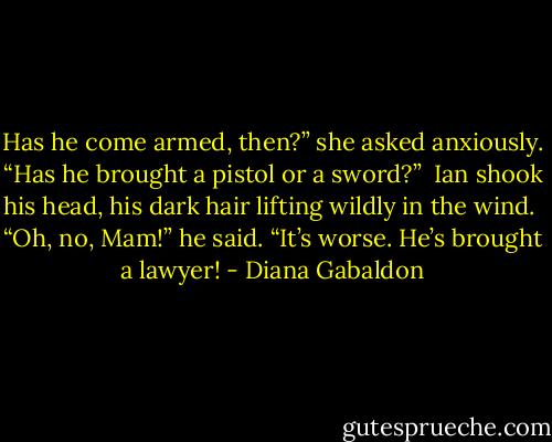 Has he come armed, then?” she asked anxiously. “Has he brought a pistol or a sword?”<br /><br />Ian shook his head, his dark hair lifting wildly in the wind.<br /><br />“Oh, no, Mam!” he said. “It’s worse. He’s brought a lawyer! - Diana Gabaldon