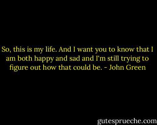 So, this is my life. And I want you to know that I am both happy and sad and I'm still trying to figure out how that could be. - John Green