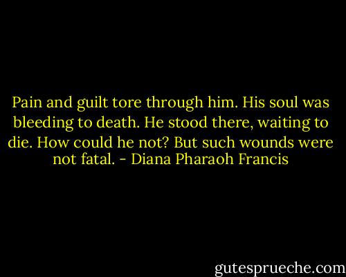 Pain and guilt tore through him. His soul was bleeding to death. He stood there, waiting to die. How could he not? But such wounds were not fatal. - Diana Pharaoh Francis