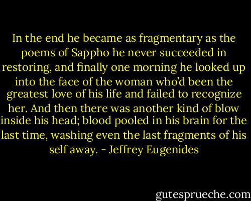 In the end he became as fragmentary as the poems of Sappho he never succeeded in restoring, and finally one morning he looked up into the face of the woman who’d been the greatest love of his life and failed to recognize her. And then there was another kind of blow inside his head; blood pooled in his brain for the last time, washing even the last fragments of his self away. - Jeffrey Eugenides
