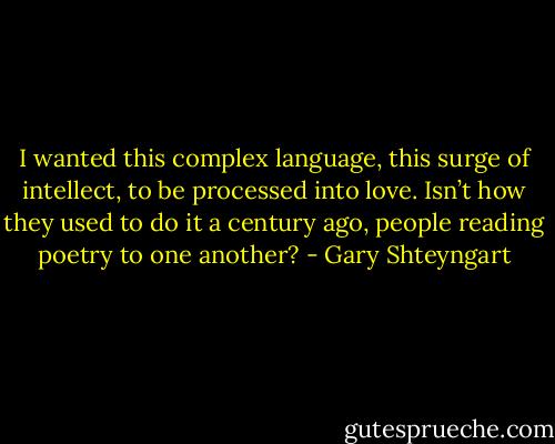 I wanted this complex language, this surge of intellect, to be processed into love. Isn’t how they used to do it a century ago, people reading poetry to one another? - Gary Shteyngart