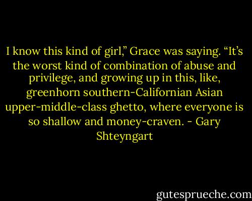 I know this kind of girl,” Grace was saying. “It’s the worst kind of combination of abuse and privilege, and growing up in this, like, greenhorn southern-Californian Asian upper-middle-class ghetto, where everyone is so shallow and money-craven. - Gary Shteyngart