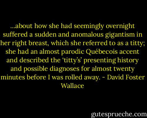 …about how she had seemingly overnight suffered a sudden and anomalous gigantism in her right breast, which she referred to as a titty; she had an almost parodic Québecois accent and described the ‘titty’s’ presenting history and possible diagnoses for almost twenty minutes before I was rolled away. - David Foster Wallace