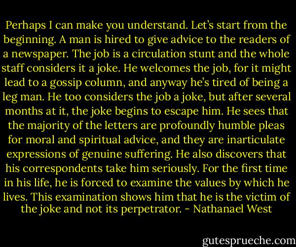 Perhaps I can make you understand. Let’s start from the beginning. A man is hired to give advice to the readers of a newspaper. The job is a circulation stunt and the whole staff considers it a joke. He welcomes the job, for it might lead to a gossip column, and anyway he’s tired of being a leg man. He too considers the job a joke, but after several months at it, the joke begins to escape him. He sees that the majority of the letters are profoundly humble pleas for moral and spiritual advice, and they are inarticulate expressions of genuine suffering. He also discovers that his correspondents take him seriously. For the first time in his life, he is forced to examine the values by which he lives. This examination shows him that he is the victim of the joke and not its perpetrator. - Nathanael West