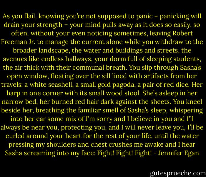 As you flail, knowing you’re not supposed to panic – panicking will drain your strength – your mind pulls away as it does so easily, so often, without your even noticing sometimes, leaving Robert Freeman Jr. to manage the current alone while you withdraw to the broader landscape, the water and buildings and streets, the avenues like endless hallways, your dorm full of sleeping students, the air thick with their communal breath. You slip through Sasha’s open window, floating over the sill lined with artifacts from her travels: a white seashell, a small gold pagoda, a pair of red dice. Her harp in one corner with its small wood stool. She’s asleep in her narrow bed, her burned red hair dark against the sheets. You kneel beside her, breathing the familiar smell of Sasha’s sleep, whispering into her ear some mix of I’m sorry and I believe in you and I’ll always be near you, protecting you, and I will never leave you, I’ll be curled around your heart for the rest of your life, until the water pressing my shoulders and chest crushes me awake and I hear Sasha screaming into my face: Fight! Fight! Fight! - Jennifer Egan