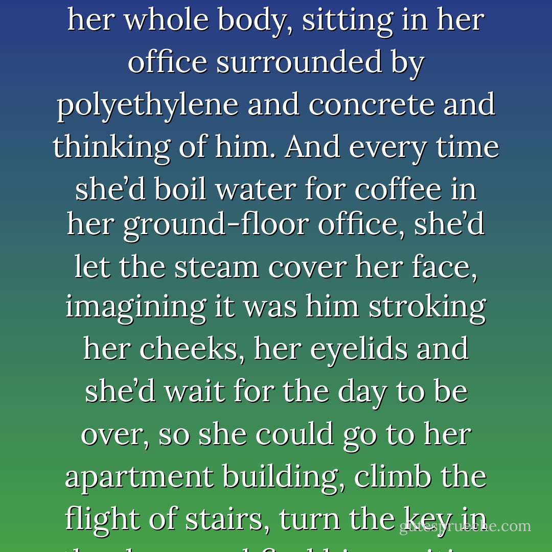 And she loved a man who was made out of nothing. A few hours without him and right away she’d be missing him with her whole body, sitting in her office surrounded by polyethylene and concrete and thinking of him. And every time she’d boil water for coffee in her ground-floor office, she’d let the steam cover her face, imagining it was him stroking her cheeks, her eyelids and she’d wait for the day to be over, so she could go to her apartment building, climb the flight of stairs, turn the key in the door, and find him waiting for her, naked and still between the sheets of her empty bed. - Etgar Keret