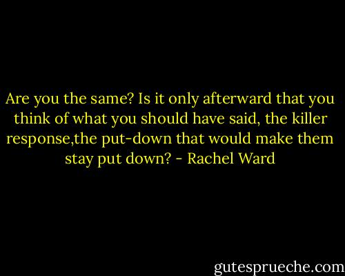 Are you the same? Is it only afterward that you think of what you should have said, the killer response,the put-down that would make them stay put down? - Rachel Ward