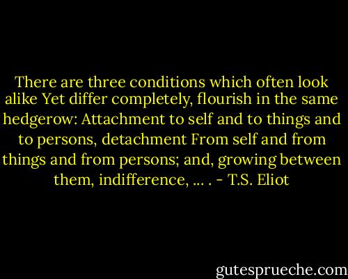 There are three conditions which often look alike<br />Yet differ completely, flourish in the same hedgerow:<br />Attachment to self and to things and to persons, detachment<br />From self and from things and from persons; and, growing between them, indifference, ... . - T.S. Eliot