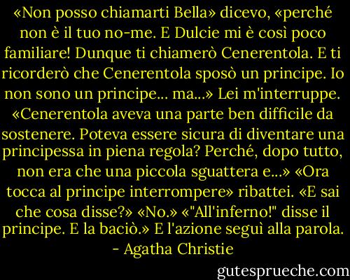 «Non posso chiamarti Bella» dicevo, «perché non è il tuo no-me. E Dulcie mi è così poco familiare! Dunque ti chiamerò Cenerentola. E ti ricorderò che Cenerentola sposò un principe. Io non sono un principe... ma...»<br />Lei m'interruppe.<br />«Cenerentola aveva una parte ben difficile da sostenere. Poteva essere sicura di diventare una principessa in piena regola? Perché, dopo tutto, non era che una piccola sguattera e...»<br />«Ora tocca al principe interrompere» ribattei. «E sai che cosa disse?»<br />«No.»<br />«"All'inferno!" disse il principe. E la baciò.»<br />E l'azione seguì alla parola. - Agatha Christie