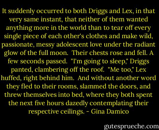 It suddenly occurred to both Driggs and Lex, in that very same instant, that neither of them wanted anything more in the world than to tear off every single piece of each other's clothes and make wild, passionate, messy adolescent love under the radiant glow of the full moon.<br /><br />Their chests rose and fell. A few seconds passed.<br /><br />"I'm going to sleep," Driggs panted, clambering off the roof.<br /><br />"Me too," Lex huffed, right behind him.<br /><br />And without another word they fled to their rooms, slammed the doors, and threw themselves into bed, where they both spent the next five hours dazedly contemplating their respective ceilings. - Gina Damico