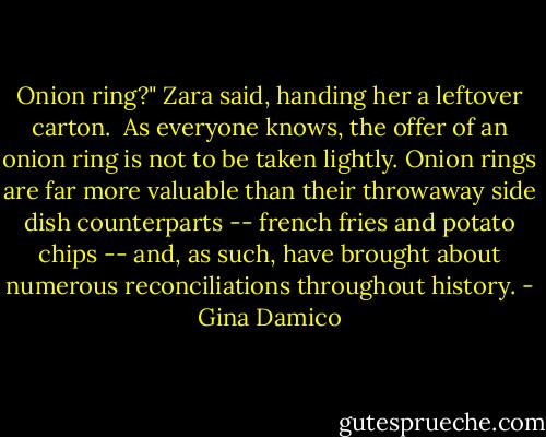 Onion ring?" Zara said, handing her a leftover carton.<br /><br />As everyone knows, the offer of an onion ring is not to be taken lightly. Onion rings are far more valuable than their throwaway side dish counterparts -- french fries and potato chips -- and, as such, have brought about numerous reconciliations throughout history. - Gina Damico
