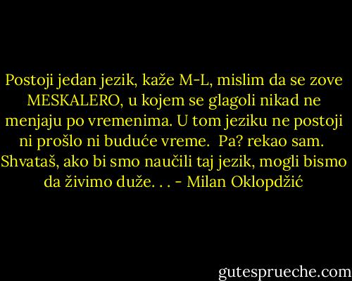 Postoji jedan jezik, kaže M-L, mislim da se zove MESKALERO, u kojem se glagoli nikad ne menjaju po vremenima. U tom jeziku ne postoji ni prošlo ni buduće vreme. <br />Pa? rekao sam. <br />Shvataš, ako bi smo naučili taj jezik, mogli bismo da živimo duže. . . - Milan Oklopdžić