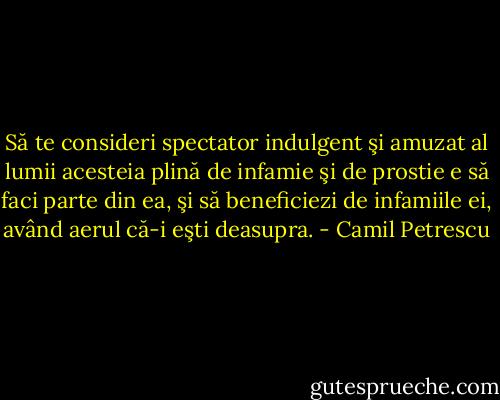 Să te consideri spectator indulgent şi amuzat al lumii acesteia plină de infamie şi de prostie e să faci parte din ea, şi să beneficiezi de infamiile ei, având aerul că-i eşti deasupra. - Camil Petrescu