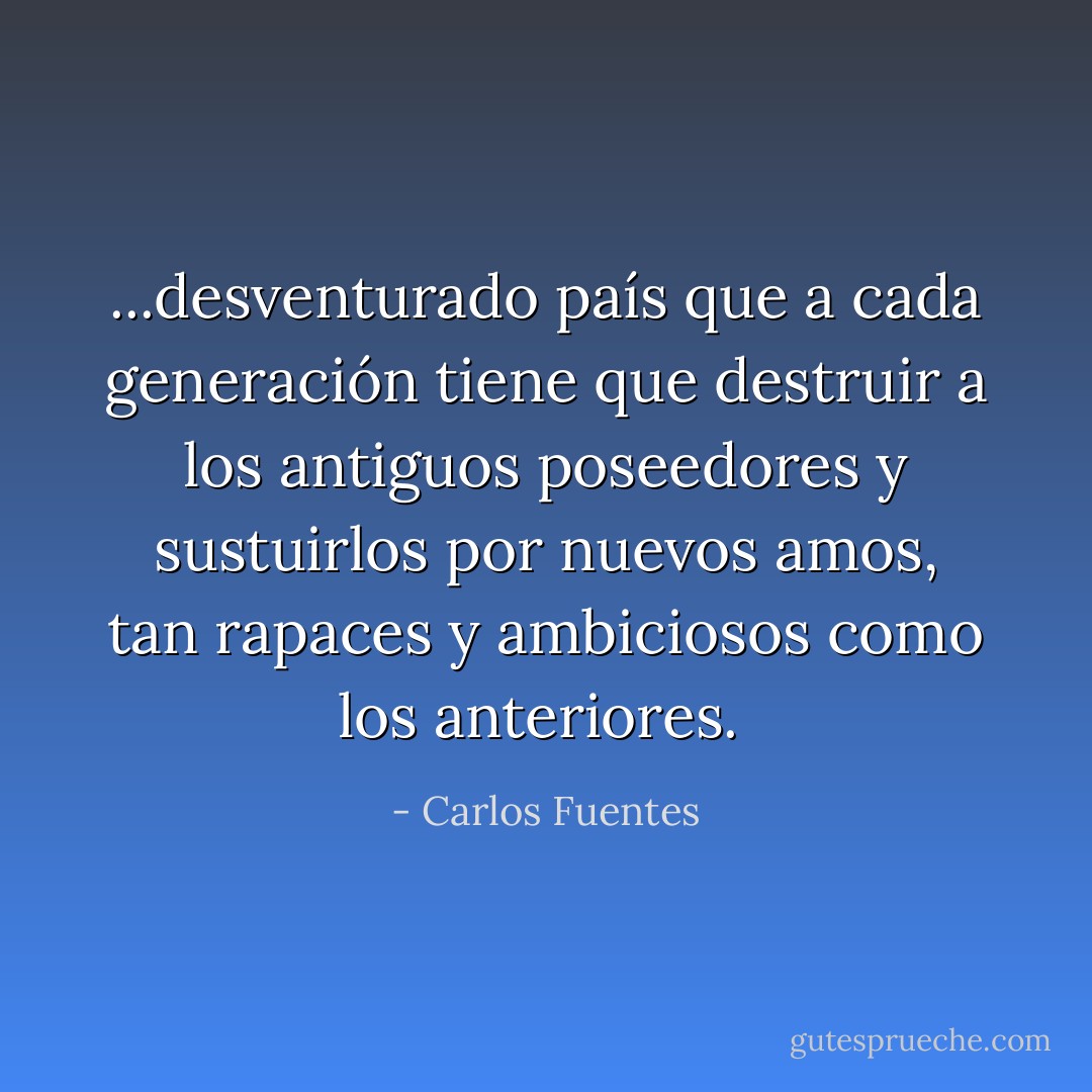 ...desventurado país que a cada generación tiene que destruir a los antiguos poseedores y sustuirlos por nuevos amos, tan rapaces y ambiciosos como los anteriores.  - Carlos Fuentes