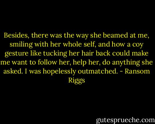 Besides, there was the way she beamed at me, smiling with her whole self, and how a coy gesture like tucking her hair back could make me want to follow her, help her, do anything she asked. I was hopelessly outmatched. - Ransom Riggs