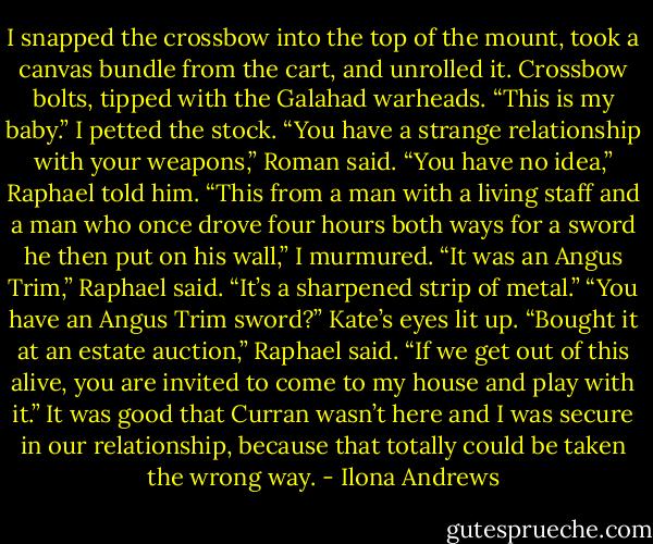 I snapped the crossbow into the top of the mount, took a canvas bundle from the cart, and unrolled it. Crossbow bolts, tipped with the Galahad warheads.<br />“This is my baby.” I petted the stock.<br />“You have a strange relationship with your weapons,” Roman said.<br />“You have no idea,” Raphael told him.<br />“This from a man with a living staff and a man who once drove four hours both ways for a sword he then put on his wall,” I murmured.<br />“It was an Angus Trim,” Raphael said.<br />“It’s a sharpened strip of metal.”<br />“You have an Angus Trim sword?” Kate’s eyes lit up.<br />“Bought it at an estate auction,” Raphael said. “If we get out of this alive, you are invited to come to my house and play with it.”<br />It was good that Curran wasn’t here and I was secure in our relationship, because that totally could be taken the wrong way. - Ilona Andrews