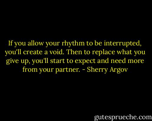 If you allow your rhythm to be interrupted, you'll create a void. Then to replace what you give up, you'll start to expect and need more from your partner. - Sherry Argov