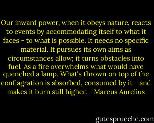 Our inward power, when it obeys nature, reacts to events by accommodating itself to what it faces - to what is possible. It needs no specific material. It pursues its own aims as circumstances allow; it turns obstacles into fuel. As a fire overwhelms what would have quenched a lamp. What's thrown on top of the conflagration is absorbed, consumed by it - and makes it burn still higher. - Marcus Aurelius
