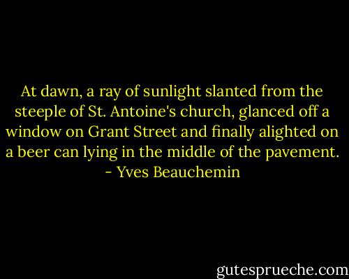 At dawn, a ray of sunlight slanted from the steeple of St. Antoine's church, glanced off a window on Grant Street and finally alighted on a beer can lying in the middle of the pavement. - Yves Beauchemin