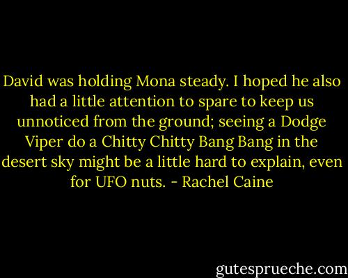 David was holding Mona steady. I hoped he also had a little attention to spare to keep us unnoticed from the ground; seeing a Dodge Viper do a Chitty Chitty Bang Bang in the desert sky might be a little hard to explain, even for UFO nuts. - Rachel Caine
