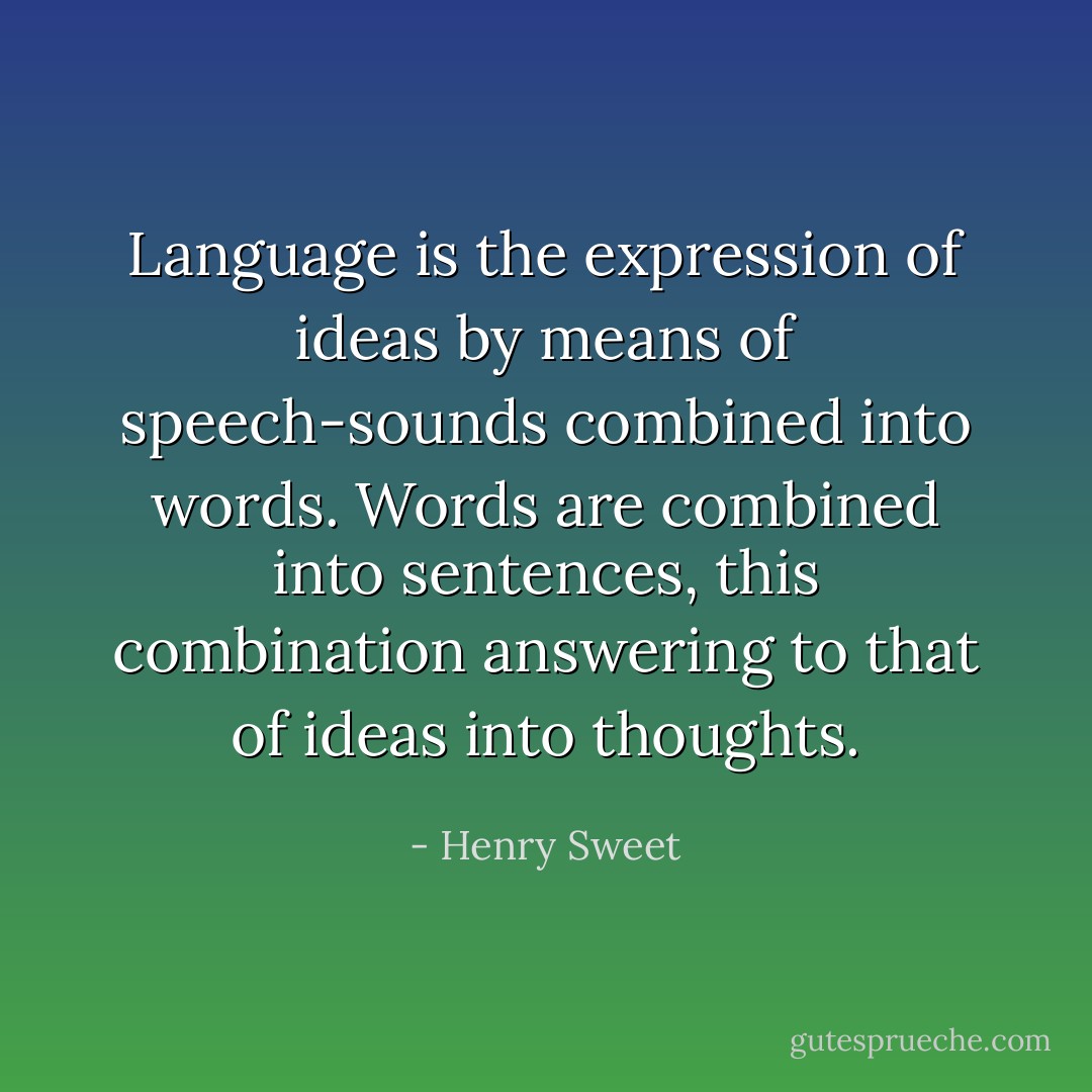 Language is the expression of ideas by means of speech-sounds combined into words. Words are combined into sentences, this combination answering to that of ideas into thoughts. - Henry Sweet