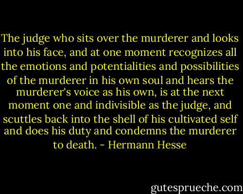 The judge who sits over the murderer and looks into his face, and at one moment recognizes all the emotions and potentialities and possibilities of the murderer in his own soul and hears the murderer's voice as his own, is at the next moment one and indivisible as the judge, and scuttles back into the shell of his cultivated self and does his duty and condemns the murderer to death. - Hermann Hesse