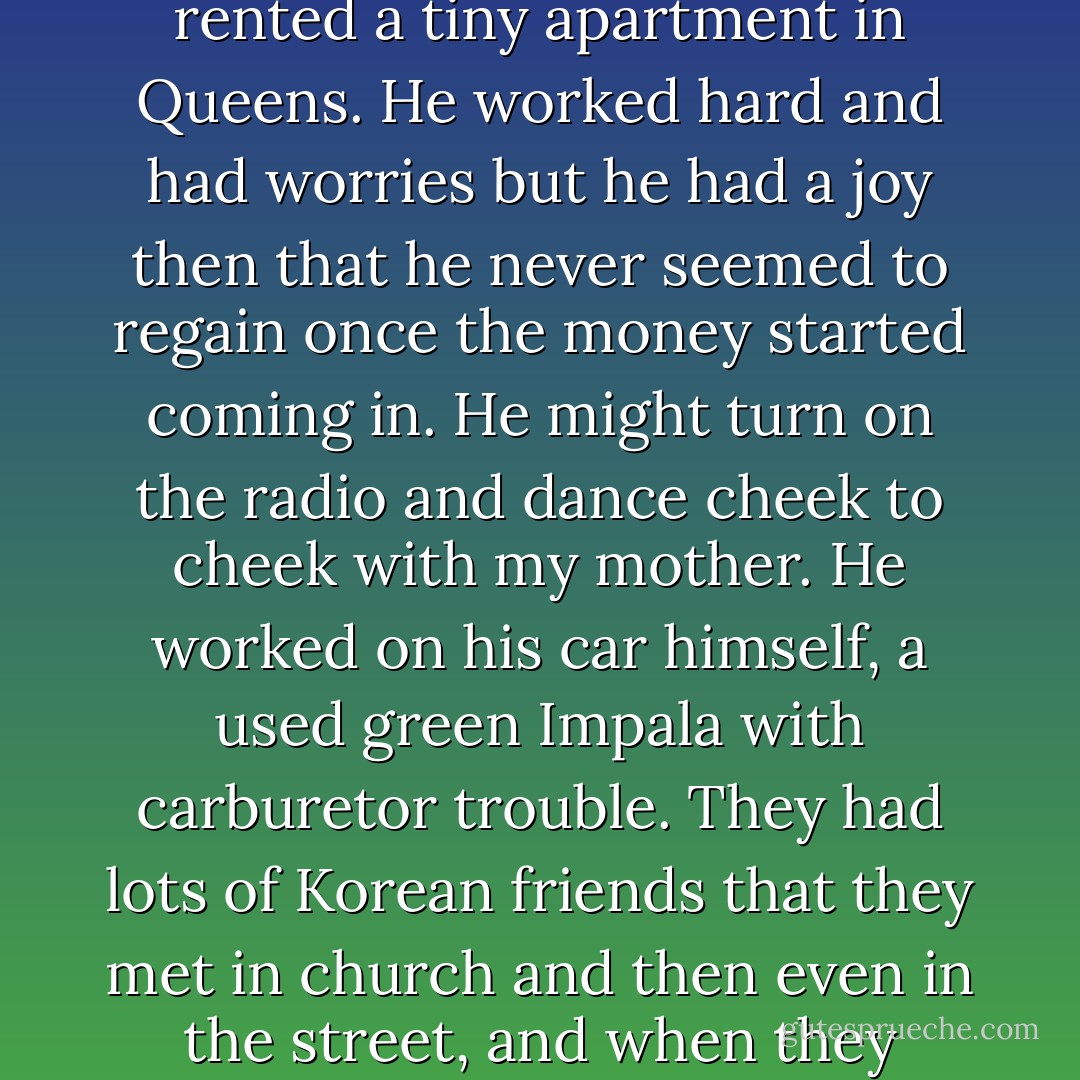 I wonder if my father, given the chance, would have wished to go back to the time before he made all that money, when he just had one store and we rented a tiny apartment in Queens. He worked hard and had worries but he had a joy then that he never seemed to regain once the money started coming in. He might turn on the radio and dance cheek to cheek with my mother. He worked on his car himself, a used green Impala with carburetor trouble. They had lots of Korean friends that they met in church and then even in the street, and when they talked in public there was a shared sense of how lucky they were, to be in America but still have countrymen near. - Chang-rae Lee