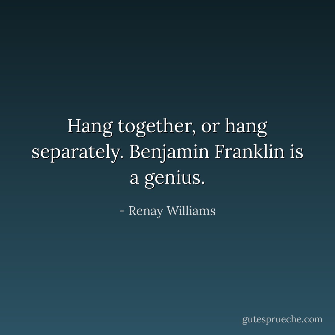 Hang together, or hang separately. Benjamin Franklin is a genius. - Renay Williams